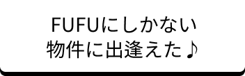 FUFUにしかない物件に出会えた！